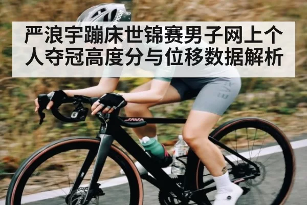 严浪宇蹦床世锦赛男子网上个人夺冠高度分与位移数据解析（ng28）